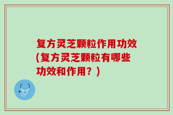复方灵芝颗粒作用功效(复方灵芝颗粒有哪些功效和作用？)