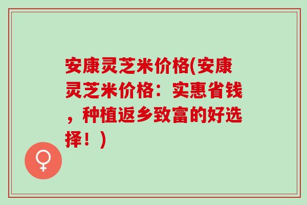 安康灵芝米价格(安康灵芝米价格：实惠省钱，种植返乡致富的好选择！)