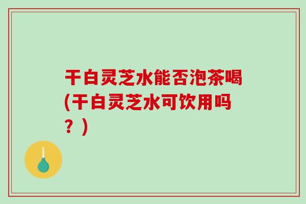 干白灵芝水能否泡茶喝(干白灵芝水可饮用吗？)