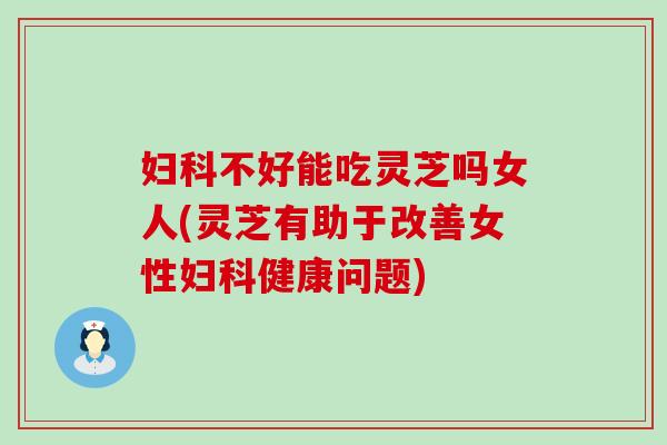 妇科不好能吃灵芝吗女人(灵芝有助于改善女性妇科健康问题)