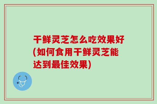干鲜灵芝怎么吃效果好(如何食用干鲜灵芝能达到最佳效果)