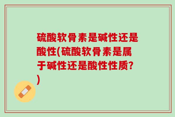 硫酸软骨素是碱性还是酸性(硫酸软骨素是属于碱性还是酸性性质？)