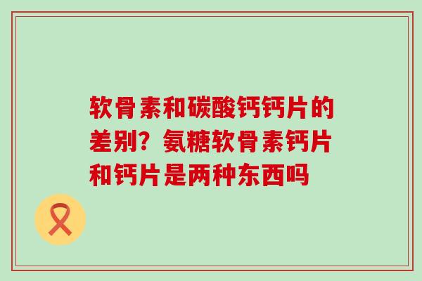 软骨素和碳酸钙钙片的差别？氨糖软骨素钙片和钙片是两种东西吗