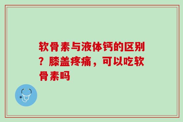 软骨素与液体钙的区别？膝盖疼痛，可以吃软骨素吗
