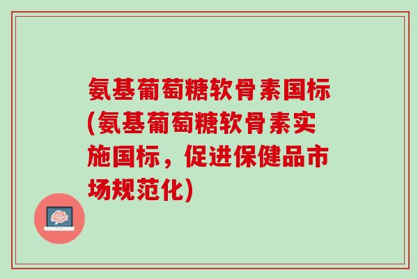 氨基葡萄糖软骨素国标(氨基葡萄糖软骨素实施国标，促进保健品市场规范化)