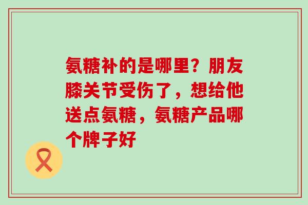氨糖补的是哪里？朋友膝关节受伤了，想给他送点氨糖，氨糖产品哪个牌子好