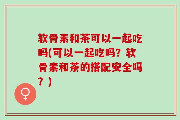 软骨素和茶可以一起吃吗(可以一起吃吗？软骨素和茶的搭配安全吗？)