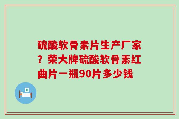硫酸软骨素片生产厂家？荣大牌硫酸软骨素红曲片一瓶90片多少钱
