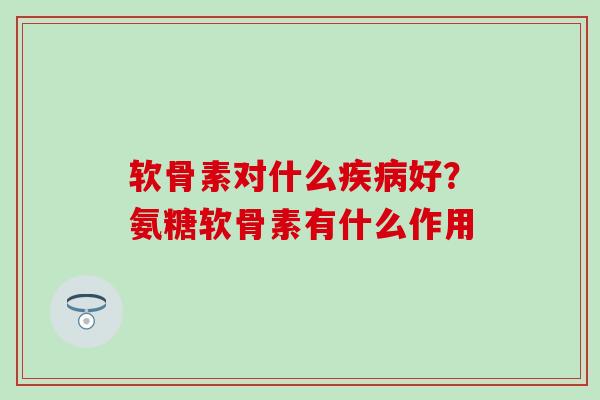 软骨素对什么疾病好？氨糖软骨素有什么作用