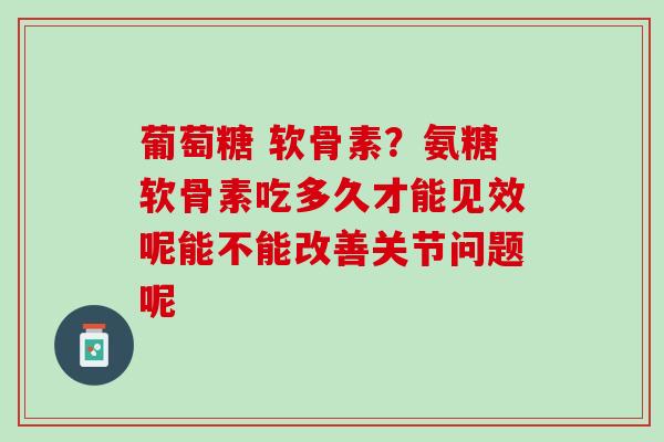 葡萄糖 软骨素？氨糖软骨素吃多久才能见效呢能不能改善关节问题呢