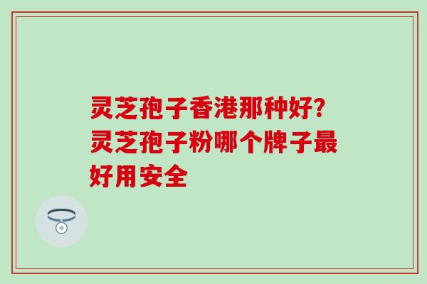 灵芝孢子香港那种好？灵芝孢子粉哪个牌子最好用安全