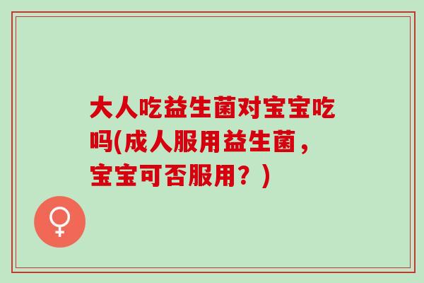 大人吃益生菌对宝宝吃吗(成人服用益生菌，宝宝可否服用？)