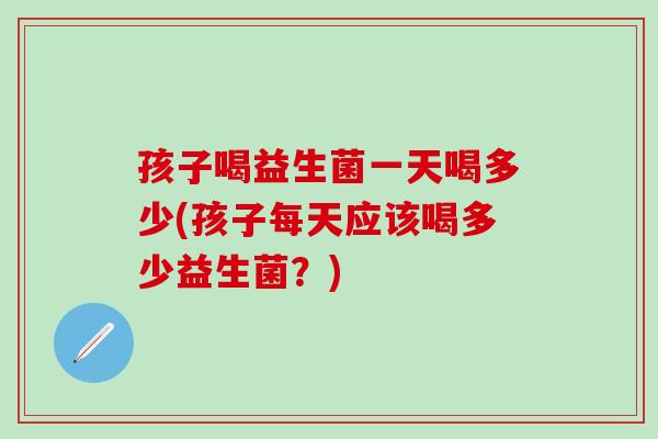 孩子喝益生菌一天喝多少(孩子每天应该喝多少益生菌？)