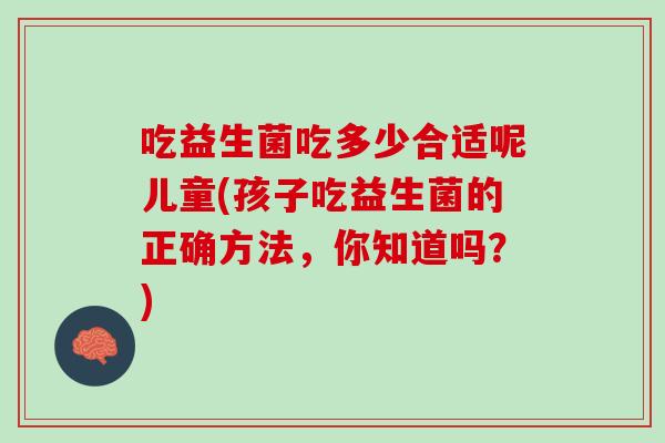 吃益生菌吃多少合适呢儿童(孩子吃益生菌的正确方法，你知道吗？)
