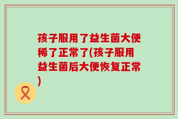 孩子服用了益生菌大便稀了正常了(孩子服用益生菌后大便恢复正常)