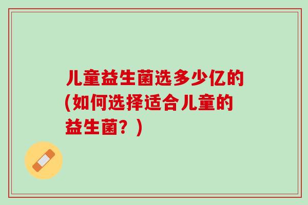 儿童益生菌选多少亿的(如何选择适合儿童的益生菌？)