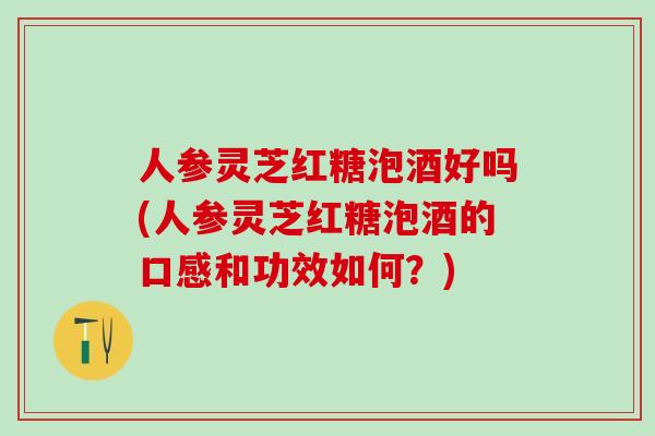 人参灵芝红糖泡酒好吗(人参灵芝红糖泡酒的口感和功效如何？)