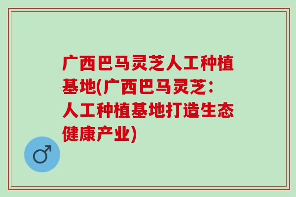 广西巴马灵芝人工种植基地(广西巴马灵芝：人工种植基地打造生态健康产业)