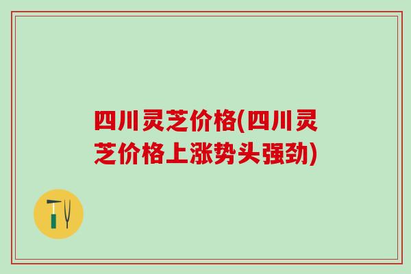 四川灵芝价格(四川灵芝价格上涨势头强劲)