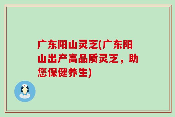 广东阳山灵芝(广东阳山出产高品质灵芝，助您保健养生)