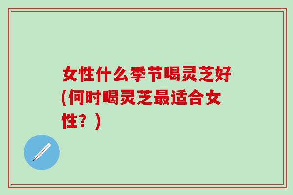 女性什么季节喝灵芝好(何时喝灵芝最适合女性？)