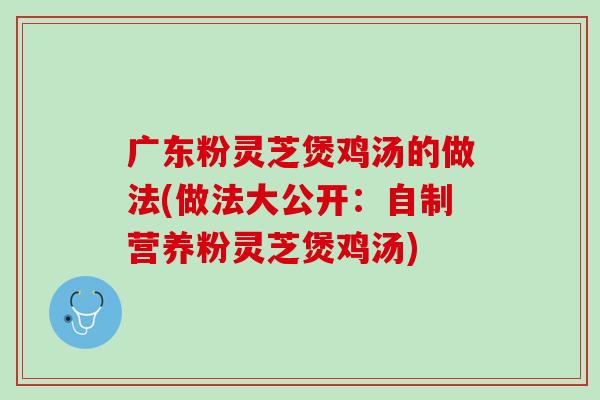 广东粉灵芝煲鸡汤的做法(做法大公开：自制营养粉灵芝煲鸡汤)