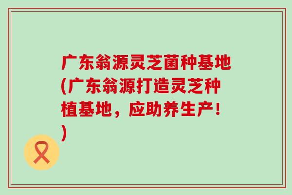 广东翁源灵芝菌种基地(广东翁源打造灵芝种植基地，应助养生产！)
