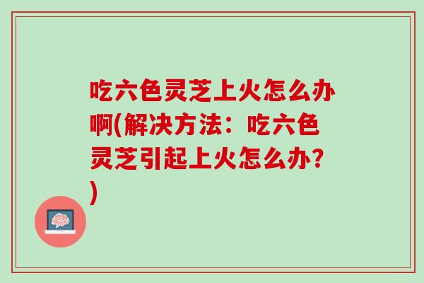 吃六色灵芝上火怎么办啊(解决方法：吃六色灵芝引起上火怎么办？)