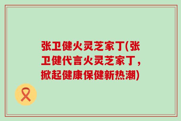 张卫健火灵芝家丁(张卫健代言火灵芝家丁，掀起健康保健新热潮)