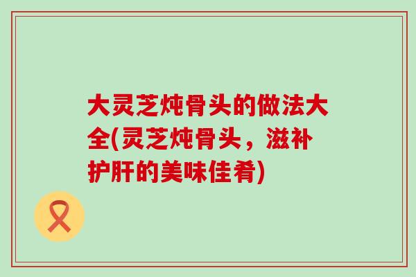 大灵芝炖骨头的做法大全(灵芝炖骨头，滋补护肝的美味佳肴)