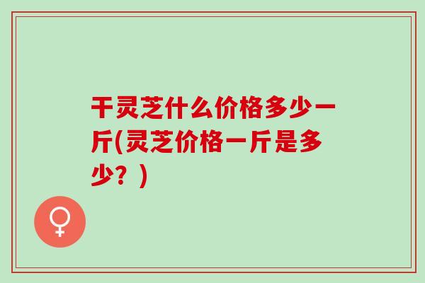 干灵芝什么价格多少一斤(灵芝价格一斤是多少？)