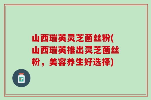 山西瑞英灵芝菌丝粉(山西瑞英推出灵芝菌丝粉，美容养生好选择)
