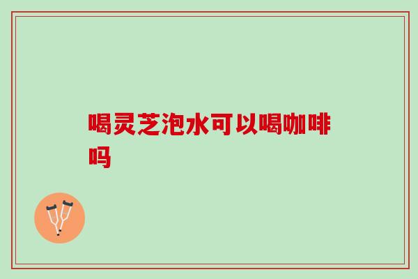 喝灵芝泡水可以喝咖啡吗