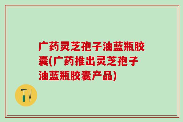 广药灵芝孢子油蓝瓶胶囊(广药推出灵芝孢子油蓝瓶胶囊产品)