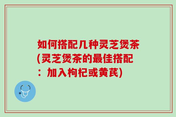 如何搭配几种灵芝煲茶(灵芝煲茶的最佳搭配：加入枸杞或黄芪)
