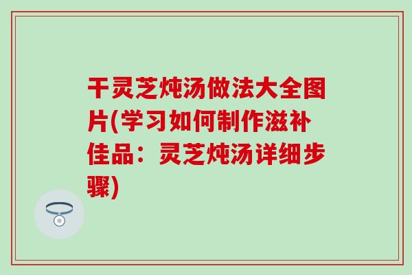 干灵芝炖汤做法大全图片(学习如何制作滋补佳品：灵芝炖汤详细步骤)