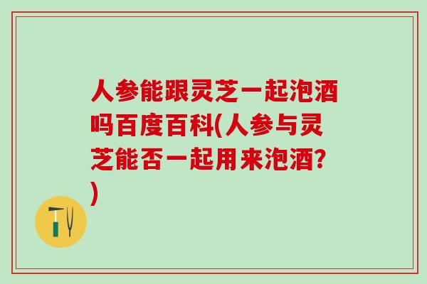 人参能跟灵芝一起泡酒吗百度百科(人参与灵芝能否一起用来泡酒？)