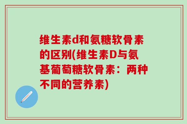 维生素d和氨糖软骨素的区别(维生素D与氨基葡萄糖软骨素:两种不同的营养素) 维生素d和氨糖软骨素的区别(维生素D与氨基葡萄糖软骨素:两种不同的营养素)