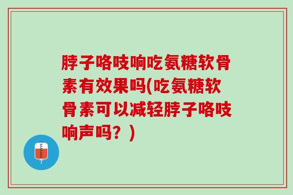 脖子咯吱响吃氨糖软骨素有效果吗(吃氨糖软骨素可以减轻脖子咯吱响声吗？)