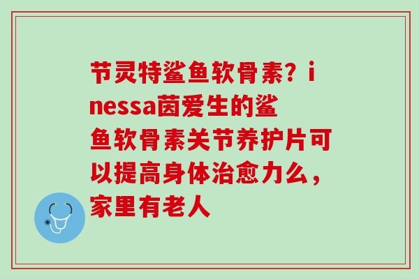 节灵特鲨鱼软骨素？inessa茵爱生的鲨鱼软骨素关节养护片可以提高身体治愈力么，家里有老人