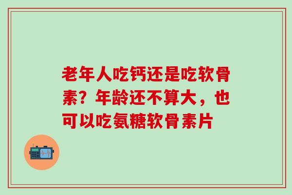 老年人吃钙还是吃软骨素？年龄还不算大，也可以吃氨糖软骨素片