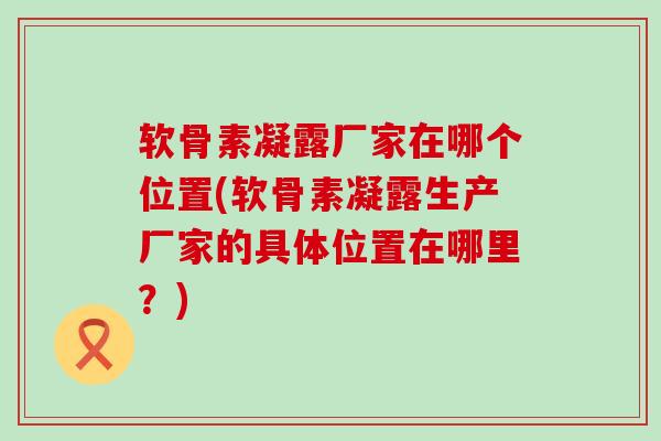 软骨素凝露厂家在哪个位置(软骨素凝露生产厂家的具体位置在哪里？)