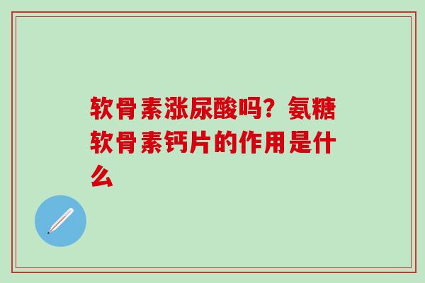 软骨素涨尿酸吗？氨糖软骨素钙片的作用是什么