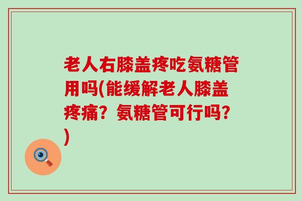 老人右膝盖疼吃氨糖管用吗(能缓解老人膝盖疼痛？氨糖管可行吗？)