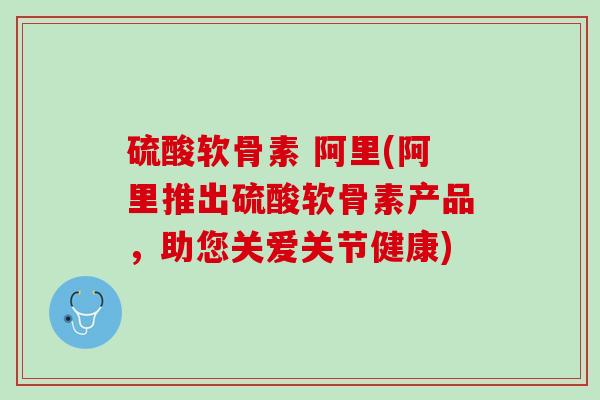 硫酸软骨素 阿里(阿里推出硫酸软骨素产品，助您关爱关节健康)