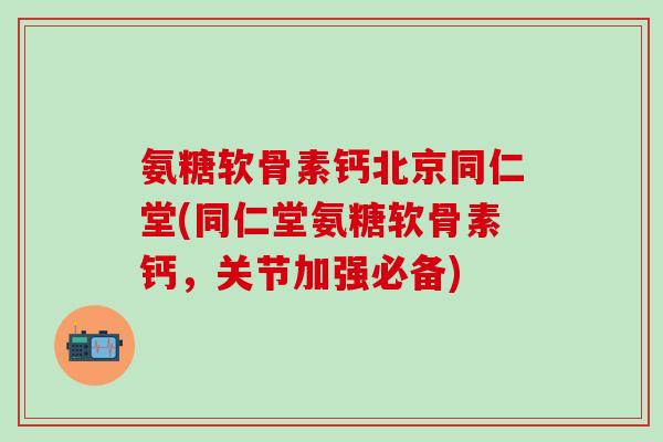 氨糖软骨素钙北京同仁堂(同仁堂氨糖软骨素钙，关节加强必备)