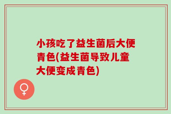 小孩吃了益生菌后大便青色(益生菌导致儿童大便变成青色)