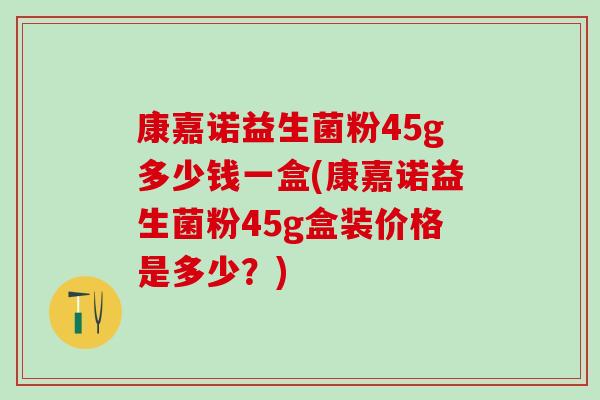 康嘉诺益生菌粉45g多少钱一盒(康嘉诺益生菌粉45g盒装价格是多少？)