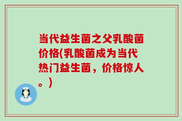 当代益生菌之父乳酸菌价格(乳酸菌成为当代热门益生菌，价格惊人。)