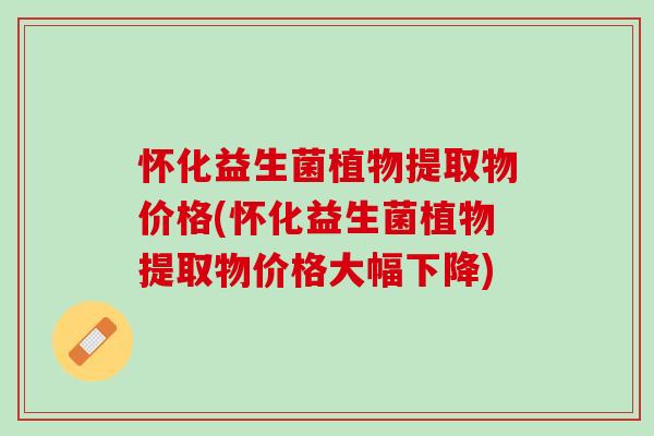 怀化益生菌植物提取物价格(怀化益生菌植物提取物价格大幅下降)